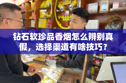 钻石软珍品香烟怎么辨别真假，选择渠道有啥技巧？